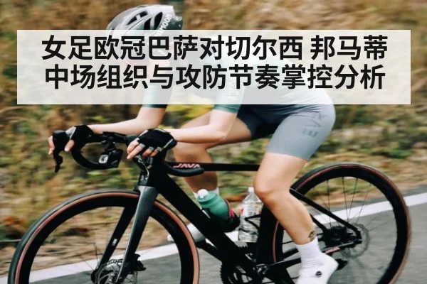 女足欧冠巴萨对切尔西 邦马蒂中场组织与攻防节奏掌控分析